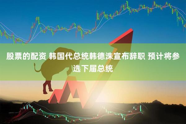 股票的配资 韩国代总统韩德洙宣布辞职 预计将参选下届总统