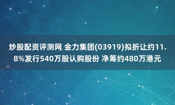 炒股配资评测网 金力集团(03919)拟折让约11.8%发行540万股认购股份 净筹约480万港元