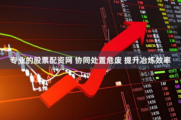专业的股票配资网 协同处置危废 提升冶炼效率