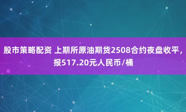 股市策略配资 上期所原油期货2508合约夜盘收平，报517.20元人民币/桶