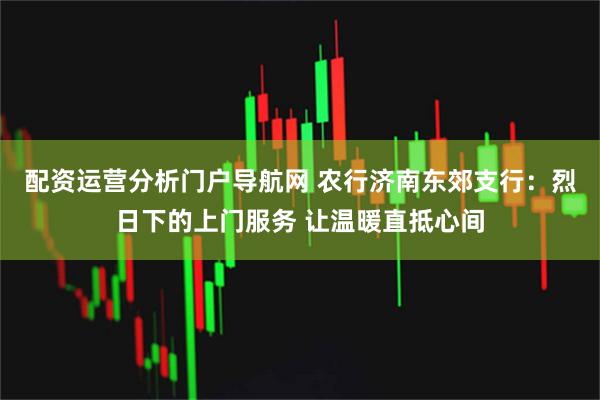 配资运营分析门户导航网 农行济南东郊支行：烈日下的上门服务 让温暖直抵心间