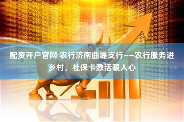 配资开户官网 农行济南曲堤支行——农行服务进乡村，社保卡激活暖人心