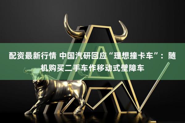 配资最新行情 中国汽研回应“理想撞卡车”：随机购买二手车作移动式壁障车
