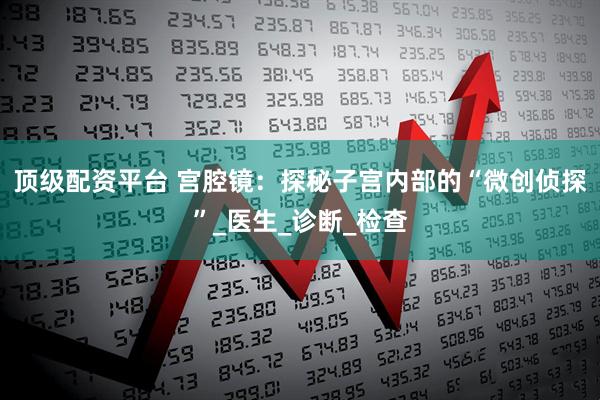 顶级配资平台 宫腔镜：探秘子宫内部的“微创侦探”_医生_诊断_检查
