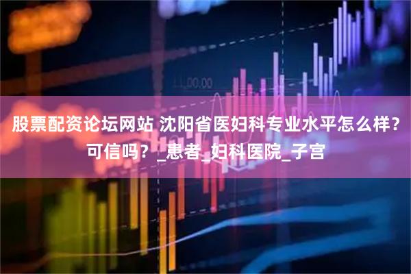 股票配资论坛网站 沈阳省医妇科专业水平怎么样？可信吗？_患者_妇科医院_子宫