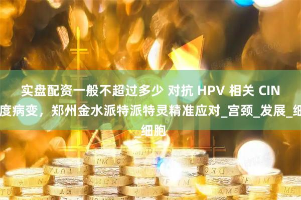实盘配资一般不超过多少 对抗 HPV 相关 CIN 低度病变，郑州金水派特派特灵精准应对_宫颈_发展_细胞