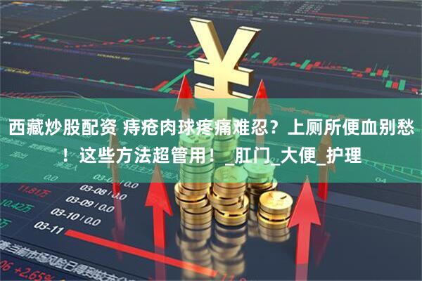 西藏炒股配资 痔疮肉球疼痛难忍？上厕所便血别愁！这些方法超管用！_肛门_大便_护理