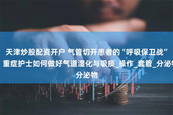 天津炒股配资开户 气管切开患者的“呼吸保卫战”：重症护士如何做好气道湿化与吸痰_操作_套管_分泌物