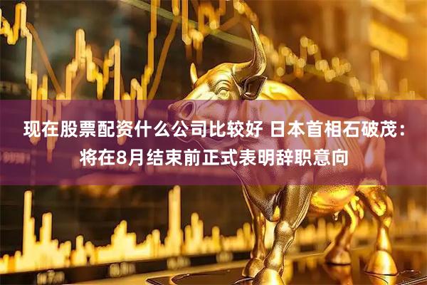 现在股票配资什么公司比较好 日本首相石破茂：将在8月结束前正式表明辞职意向