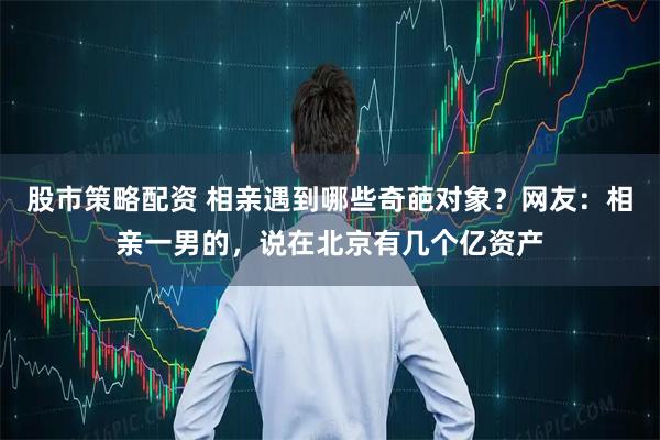 股市策略配资 相亲遇到哪些奇葩对象？网友：相亲一男的，说在北京有几个亿资产