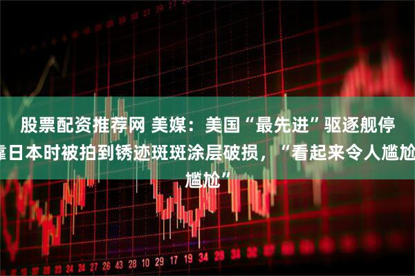 股票配资推荐网 美媒：美国“最先进”驱逐舰停靠日本时被拍到锈迹斑斑涂层破损，“看起来令人尴尬”