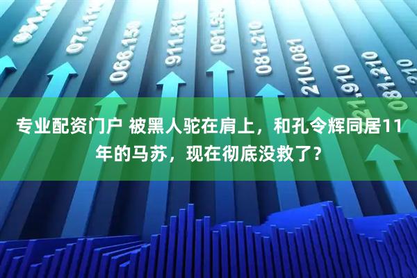 专业配资门户 被黑人驼在肩上，和孔令辉同居11年的马苏，现在彻底没救了？