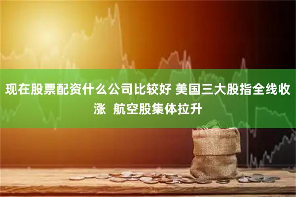 现在股票配资什么公司比较好 美国三大股指全线收涨  航空股集体拉升