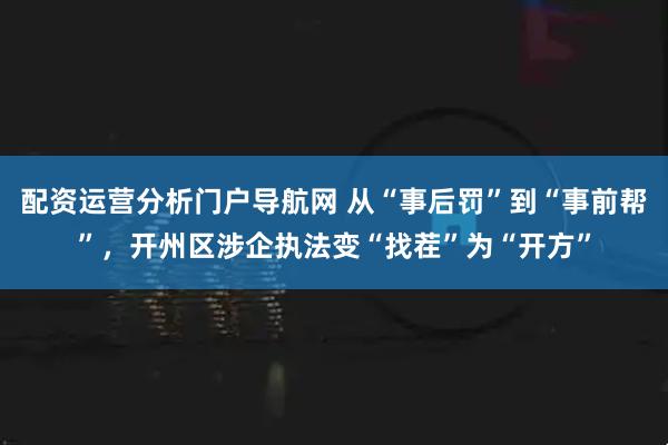 配资运营分析门户导航网 从“事后罚”到“事前帮”，开州区涉企执法变“找茬”为“开方”