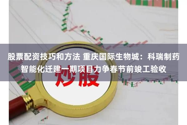 股票配资技巧和方法 重庆国际生物城：科瑞制药智能化迁建一期项目力争春节前竣工验收