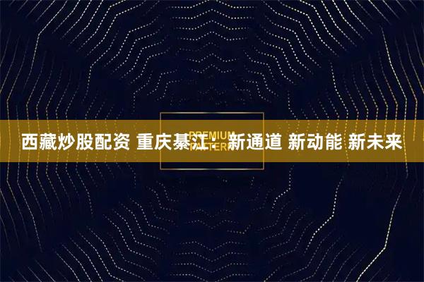 西藏炒股配资 重庆綦江：新通道 新动能 新未来
