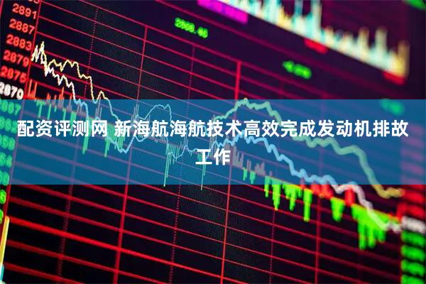 配资评测网 新海航海航技术高效完成发动机排故工作