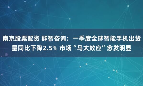 南京股票配资 群智咨询：一季度全球智能手机出货量同比下降2.5% 市场“马太效应”愈发明显